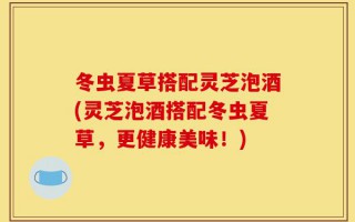 冬虫夏草搭配灵芝泡酒(灵芝泡酒搭配冬虫夏草，更健康美味！)