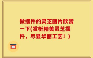 做摆件的灵芝图片欣赏一下(赏析精美灵芝摆件，尽显华丽工艺！)