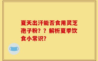 夏天出汗能否食用灵芝孢子粉？？解析夏季饮食小常识？