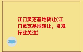 江门灵芝基地转让(江门灵芝基地转让，引发行业关注)