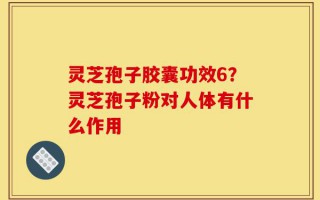 灵芝孢子胶囊功效6？灵芝孢子粉对人体有什么作用