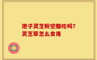 孢子灵芝粉空腹吃吗？灵芝草怎么食用