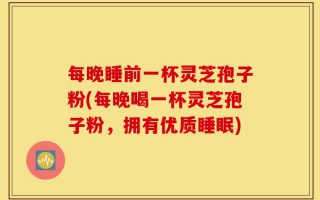 每晚睡前一杯灵芝孢子粉(每晚喝一杯灵芝孢子粉，拥有优质睡眠)