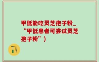 甲低能吃灵芝孢子粉_“甲低患者可尝试灵芝孢子粉”)