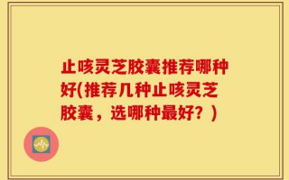 止咳灵芝胶囊推荐哪种好(推荐几种止咳灵芝胶囊，选哪种最好？)