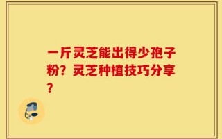 一斤灵芝能出得少孢子粉？灵芝种植技巧分享？