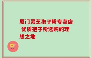 厦门灵芝孢子粉专卖店 优质孢子粉选购的理想之地