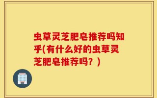虫草灵芝肥皂推荐吗知乎(有什么好的虫草灵芝肥皂推荐吗？)