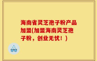 海南省灵芝孢子粉产品加盟(加盟海南灵芝孢子粉，创业无忧！)