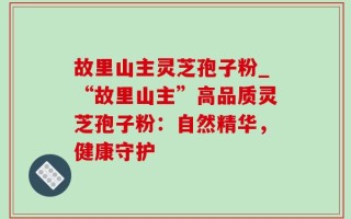 故里山主灵芝孢子粉_“故里山主”高品质灵芝孢子粉：自然精华，健康守护