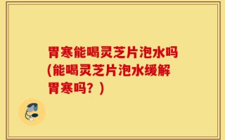 胃寒能喝灵芝片泡水吗(能喝灵芝片泡水缓解胃寒吗？)