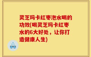 灵芝玛卡红枣泡水喝的功效(喝灵芝玛卡红枣水的6大好处，让你打造健康人生)