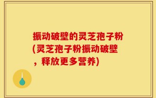 振动破壁的灵芝孢子粉(灵芝孢子粉振动破壁，释放更多营养)