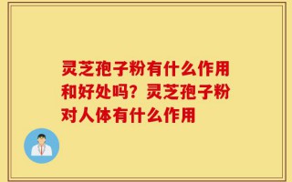 灵芝孢子粉有什么作用和好处吗？灵芝孢子粉对人体有什么作用