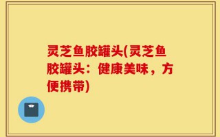 灵芝鱼胶罐头(灵芝鱼胶罐头：健康美味，方便携带)