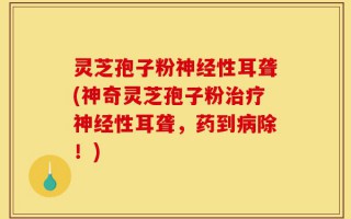 灵芝孢子粉神经性耳聋(神奇灵芝孢子粉治疗神经性耳聋，药到病除！)