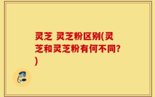 灵芝 灵芝粉区别(灵芝和灵芝粉有何不同？)