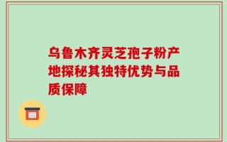 乌鲁木齐灵芝孢子粉产地探秘其独特优势与品质保障