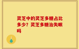 灵芝中的灵芝多糖占比多少？灵芝多糖治失眠吗