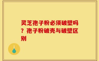 灵芝孢子粉必须破壁吗？孢子粉破壳与破壁区别