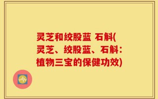 灵芝和绞股蓝 石斛(灵芝、绞股蓝、石斛：植物三宝的保健功效)