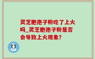 灵芝胞孢子粉吃了上火吗_灵芝胞孢子粉是否会导致上火现象？