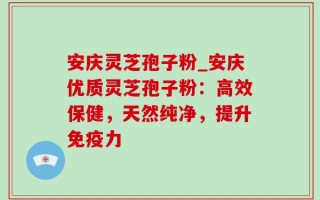 安庆灵芝孢子粉_安庆优质灵芝孢子粉：高效保健，天然纯净，提升免疫力