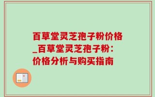 百草堂灵芝孢子粉价格_百草堂灵芝孢子粉：价格分析与购买指南