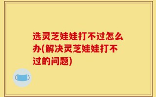 选灵芝娃娃打不过怎么办(解决灵芝娃娃打不过的问题)