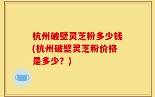 杭州破壁灵芝粉多少钱(杭州破壁灵芝粉价格是多少？)