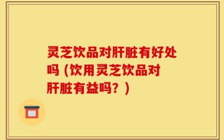 灵芝饮品对肝脏有好处吗 (饮用灵芝饮品对肝脏有益吗？)