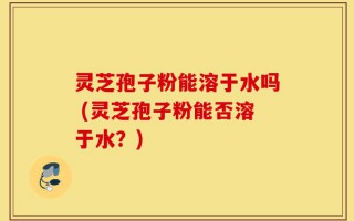 灵芝孢子粉能溶于水吗 (灵芝孢子粉能否溶于水？)