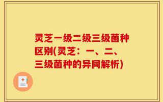 灵芝一级二级三级菌种区别(灵芝：一、二、三级菌种的异同解析)