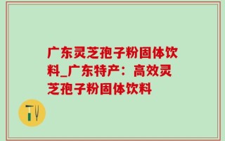 广东灵芝孢子粉固体饮料_广东特产：高效灵芝孢子粉固体饮料
