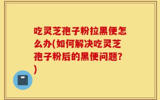 吃灵芝孢子粉拉黑便怎么办(如何解决吃灵芝孢子粉后的黑便问题？)