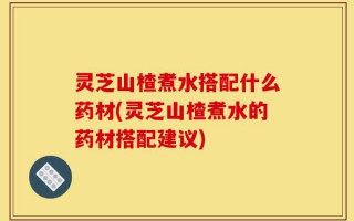 灵芝山楂煮水搭配什么药材(灵芝山楂煮水的药材搭配建议)