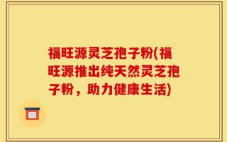 福旺源灵芝孢子粉(福旺源推出纯天然灵芝孢子粉，助力健康生活)
