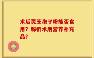 术后灵芝孢子粉能否食用？解析术后营养补充品？