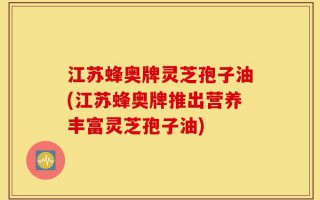 江苏蜂奥牌灵芝孢子油(江苏蜂奥牌推出营养丰富灵芝孢子油)