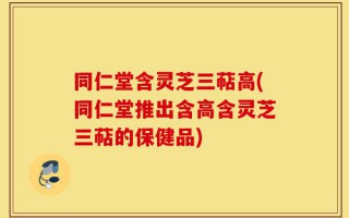 同仁堂含灵芝三萜高(同仁堂推出含高含灵芝三萜的保健品)