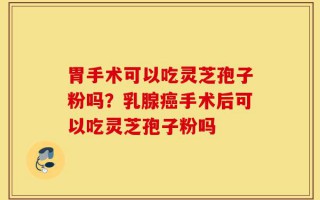 胃手术可以吃灵芝孢子粉吗？乳腺癌手术后可以吃灵芝孢子粉吗