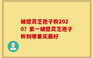 破壁灵芝孢子粉2020？紫一破壁灵芝孢子粉到哪里买最好