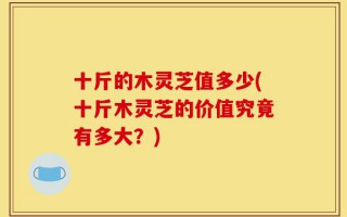 十斤的木灵芝值多少(十斤木灵芝的价值究竟有多大？)