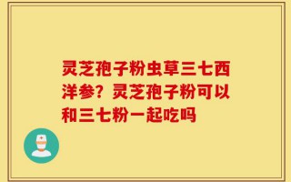 灵芝孢子粉虫草三七西洋参？灵芝孢子粉可以和三七粉一起吃吗