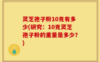 灵芝孢子粉10克有多少(研究：10克灵芝孢子粉的重量是多少？)