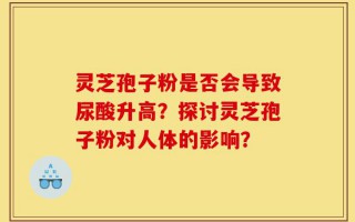 灵芝孢子粉是否会导致尿酸升高？探讨灵芝孢子粉对人体的影响？