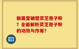新昊堂破壁灵芝孢子粉？全面解析灵芝孢子粉的功效与作用？