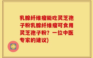 乳腺纤维瘤能吃灵芝孢子粉乳腺纤维瘤可食用灵芝孢子粉？一位中医专家的建议)