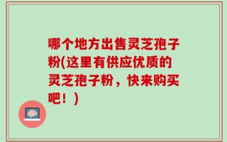 哪个地方出售灵芝孢子粉(这里有供应优质的灵芝孢子粉，快来购买吧！)