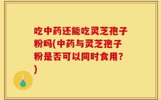 吃中药还能吃灵芝孢子粉吗(中药与灵芝孢子粉是否可以同时食用？)